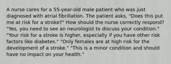 A nurse cares for a 55-year-old male patient who was just diagnosed with atrial fibrillation. The patient asks, "Does this put me at risk for a stroke?" How should the nurse correctly respond? "Yes, you need to see an neurologist to discuss your condition."​ "Your risk for a stroke is higher, especially if you have other risk factors like diabetes." "Only females are at high risk for the development of a stroke." "This is a minor condition and should have no impact on your health."