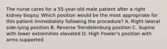 The nurse cares for a 55-year-old male patient after a right kidney biopsy. Which position would be the most appropriate for this patient immediately following the procedure? A. Right lateral side-lying position B. Reverse Trendelenburg position C. Supine with lower extremities elevated D. High Fowler's position with arms supported