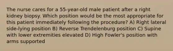 The nurse cares for a 55-year-old male patient after a right kidney biopsy. Which position would be the most appropriate for this patient immediately following the procedure? A) Right lateral side-lying position B) Reverse Trendelenburg position C) Supine with lower extremities elevated D) High Fowler's position with arms supported