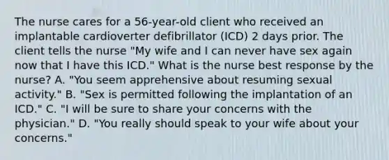 The nurse cares for a 56-year-old client who received an implantable cardioverter defibrillator (ICD) 2 days prior. The client tells the nurse "My wife and I can never have sex again now that I have this ICD." What is the nurse best response by the nurse? A. "You seem apprehensive about resuming sexual activity." B. "Sex is permitted following the implantation of an ICD." C. "I will be sure to share your concerns with the physician." D. "You really should speak to your wife about your concerns."