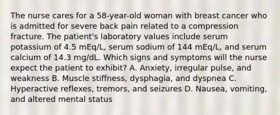 The nurse cares for a 58-year-old woman with breast cancer who is admitted for severe back pain related to a compression fracture. The patient's laboratory values include serum potassium of 4.5 mEq/L, serum sodium of 144 mEq/L, and serum calcium of 14.3 mg/dL. Which signs and symptoms will the nurse expect the patient to exhibit? A. Anxiety, irregular pulse, and weakness B. Muscle stiffness, dysphagia, and dyspnea C. Hyperactive reflexes, tremors, and seizures D. Nausea, vomiting, and altered mental status