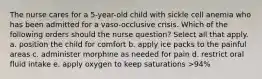 The nurse cares for a 5-year-old child with sickle cell anemia who has been admitted for a vaso-occlusive crisis. Which of the following orders should the nurse question? Select all that apply. a. position the child for comfort b. apply ice packs to the painful areas c. administer morphine as needed for pain d. restrict oral fluid intake e. apply oxygen to keep saturations >94%