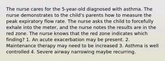 The nurse cares for the 5-year-old diagnosed with asthma. The nurse demonstrates to the child's parents how to measure the peak expiratory flow rate. The nurse asks the child to forcefully exhale into the meter, and the nurse notes the results are in the red zone. The nurse knows that the red zone indicates which finding? 1. An acute exacerbation may be present. 2. Maintenance therapy may need to be increased 3. Asthma is well controlled 4. Severe airway narrowing maybe recurring.