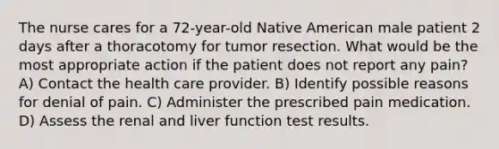 The nurse cares for a 72-year-old Native American male patient 2 days after a thoracotomy for tumor resection. What would be the most appropriate action if the patient does not report any pain? A) Contact the health care provider. B) Identify possible reasons for denial of pain. C) Administer the prescribed pain medication. D) Assess the renal and liver function test results.