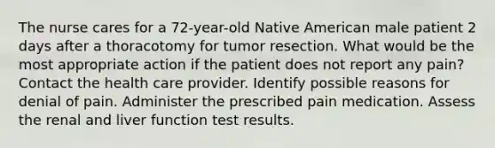 The nurse cares for a 72-year-old Native American male patient 2 days after a thoracotomy for tumor resection. What would be the most appropriate action if the patient does not report any pain? Contact the health care provider. Identify possible reasons for denial of pain. Administer the prescribed pain medication. Assess the renal and liver function test results.