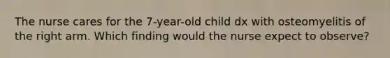 The nurse cares for the 7-year-old child dx with osteomyelitis of the right arm. Which finding would the nurse expect to observe?