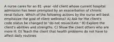 A nurse cares for an 81 -year -old client whose current hospital admission has been prompted by an exacerbation of chronic renal failure. Which of the following actions by the nurse will best emphasize the goal of client wellness? A) Ask for the client's code status be changed to "do not resuscitate." B) Explore the client's abilities and strengths. C) Show the client others who are more ill. D) Teach the client that health problems do not have to affect daily routines