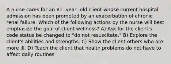 A nurse cares for an 81 -year -old client whose current hospital admission has been prompted by an exacerbation of chronic renal failure. Which of the following actions by the nurse will best emphasize the goal of client wellness? A) Ask for the client's code status be changed to "do not resuscitate." B) Explore the client's abilities and strengths. C) Show the client others who are more ill. D) Teach the client that health problems do not have to affect daily routines