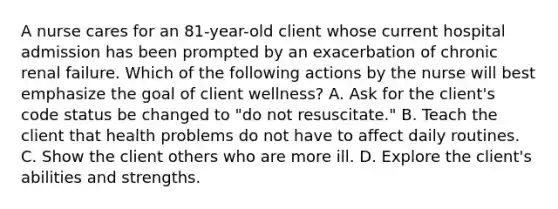 A nurse cares for an 81-year-old client whose current hospital admission has been prompted by an exacerbation of chronic renal failure. Which of the following actions by the nurse will best emphasize the goal of client wellness? A. Ask for the client's code status be changed to "do not resuscitate." B. Teach the client that health problems do not have to affect daily routines. C. Show the client others who are more ill. D. Explore the client's abilities and strengths.