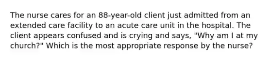 The nurse cares for an 88-year-old client just admitted from an extended care facility to an acute care unit in the hospital. The client appears confused and is crying and says, "Why am I at my church?" Which is the most appropriate response by the nurse?