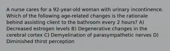 A nurse cares for a 92-year-old woman with urinary incontinence. Which of the following age-related changes is the rationale behind assisting client to the bathroom every 2 hours? A) Decreased estrogen levels B) Degenerative changes in the cerebral cortex C) Demyelination of parasympathetic nerves D) Diminished thirst perception