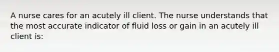 A nurse cares for an acutely ill client. The nurse understands that the most accurate indicator of fluid loss or gain in an acutely ill client is: