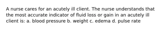 A nurse cares for an acutely ill client. The nurse understands that the most accurate indicator of fluid loss or gain in an acutely ill client is: a. <a href='https://www.questionai.com/knowledge/kD0HacyPBr-blood-pressure' class='anchor-knowledge'>blood pressure</a> b. weight c. edema d. pulse rate