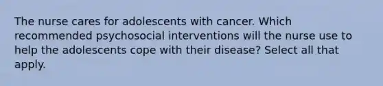 The nurse cares for adolescents with cancer. Which recommended psychosocial interventions will the nurse use to help the adolescents cope with their disease? Select all that apply.