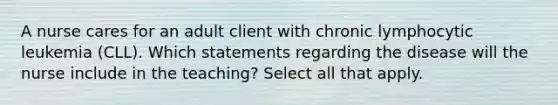 A nurse cares for an adult client with chronic lymphocytic leukemia (CLL). Which statements regarding the disease will the nurse include in the teaching? Select all that apply.