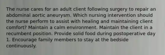 The nurse cares for an adult client following surgery to repair an abdominal aortic aneurysm. Which nursing intervention should the nurse perform to assist with healing and maintaining client comfort? Maintain a calm environment. Maintain the client in a recumbent position. Provide solid food during postoperative day 1. Encourage family members to stay at the bedside continuously.