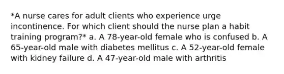 *A nurse cares for adult clients who experience urge incontinence. For which client should the nurse plan a habit training program?* a. A 78-year-old female who is confused b. A 65-year-old male with diabetes mellitus c. A 52-year-old female with kidney failure d. A 47-year-old male with arthritis