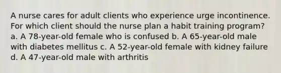 A nurse cares for adult clients who experience urge incontinence. For which client should the nurse plan a habit training program? a. A 78-year-old female who is confused b. A 65-year-old male with diabetes mellitus c. A 52-year-old female with kidney failure d. A 47-year-old male with arthritis