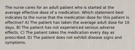 The nurse cares for an adult patient who is started at the average effective dose of a medication. Which statement best indicates to the nurse that the medication dose for this patient is effective? A) The patient has taken the average adult dose for 10 days. B) The patient has not experienced serious adverse effects. C) The patient takes the medication every day as prescribed. D) The patient does not exhibit disease signs and symptoms.