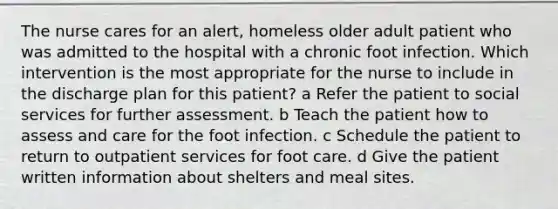 The nurse cares for an alert, homeless older adult patient who was admitted to the hospital with a chronic foot infection. Which intervention is the most appropriate for the nurse to include in the discharge plan for this patient? a Refer the patient to social services for further assessment. b Teach the patient how to assess and care for the foot infection. c Schedule the patient to return to outpatient services for foot care. d Give the patient written information about shelters and meal sites.