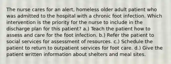 The nurse cares for an alert, homeless older adult patient who was admitted to the hospital with a chronic foot infection. Which intervention is the priority for the nurse to include in the discharge plan for this patient? a.) Teach the patient how to assess and care for the foot infection. b.) Refer the patient to social services for assessment of resources. c.) Schedule the patient to return to outpatient services for foot care. d.) Give the patient written information about shelters and meal sites.