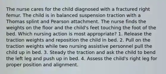 The nurse cares for the child diagnosed with a fractured right femur. The child is in balanced suspension traction with a Thomas splint and Pearson attachment. The nurse finds the weights on the floor and the child's feet touching the foot of the bed. Which nursing action is most appropriate? 1. Release the traction weights and reposition the child in bed. 2. Pull on the traction weights while two nursing assistive personnel pull the child up in bed. 3. Steady the traction and ask the child to bend the left leg and push up in bed. 4. Assess the child's right leg for proper position and alignment.