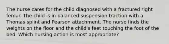 The nurse cares for the child diagnosed with a fractured right femur. The child is in balanced suspension traction with a Thomas splint and Pearson attachment. The nurse finds the weights on the floor and the child's feet touching the foot of the bed. Which nursing action is most appropriate?