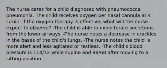 The nurse cares for a child diagnosed with pneumococcal pneumonia. The child receives oxygen per nasal cannula at 4 L/min. If the oxygen therapy is effective, what will the nurse expect to observe? -The child is able to expectorate secretions from the lower airways. -The nurse notes a decrease in crackles in the bases of the child's lungs. -The nurse notes the child is more alert and less agitated or restless. -The child's blood pressure is 114/72 while supine and 98/68 after moving to a sitting position.