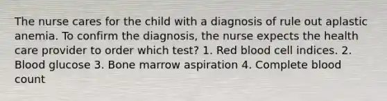 The nurse cares for the child with a diagnosis of rule out aplastic anemia. To confirm the diagnosis, the nurse expects the health care provider to order which test? 1. Red blood cell indices. 2. Blood glucose 3. Bone marrow aspiration 4. Complete blood count