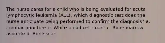 The nurse cares for a child who is being evaluated for acute lymphocytic leukemia (ALL). Which diagnostic test does the nurse anticipate being performed to confirm the diagnosis? a. Lumbar puncture b. White blood cell count c. Bone marrow aspirate d. Bone scan