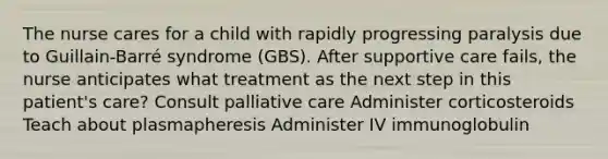 The nurse cares for a child with rapidly progressing paralysis due to Guillain-Barré syndrome (GBS). After supportive care fails, the nurse anticipates what treatment as the next step in this patient's care? Consult palliative care Administer corticosteroids Teach about plasmapheresis Administer IV immunoglobulin