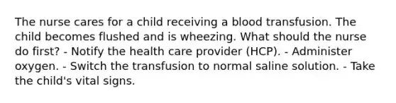 The nurse cares for a child receiving a blood transfusion. The child becomes flushed and is wheezing. What should the nurse do first? - Notify the health care provider (HCP). - Administer oxygen. - Switch the transfusion to normal saline solution. - Take the child's vital signs.