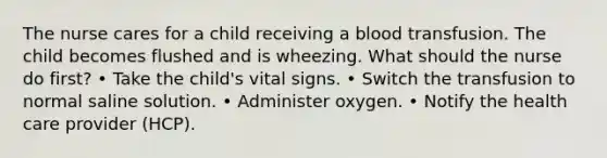 The nurse cares for a child receiving a blood transfusion. The child becomes flushed and is wheezing. What should the nurse do first? • Take the child's vital signs. • Switch the transfusion to normal saline solution. • Administer oxygen. • Notify the health care provider (HCP).