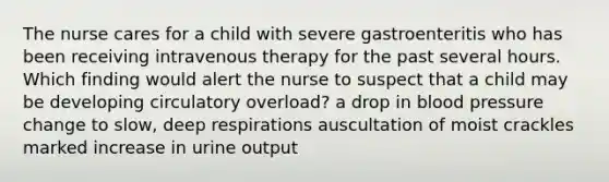 The nurse cares for a child with severe gastroenteritis who has been receiving intravenous therapy for the past several hours. Which finding would alert the nurse to suspect that a child may be developing circulatory overload? a drop in blood pressure change to slow, deep respirations auscultation of moist crackles marked increase in urine output