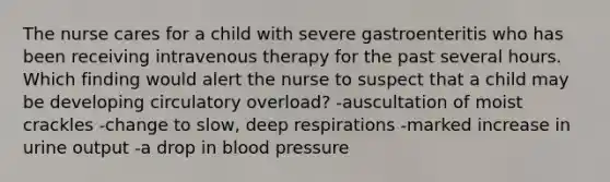 The nurse cares for a child with severe gastroenteritis who has been receiving intravenous therapy for the past several hours. Which finding would alert the nurse to suspect that a child may be developing circulatory overload? -auscultation of moist crackles -change to slow, deep respirations -marked increase in urine output -a drop in blood pressure