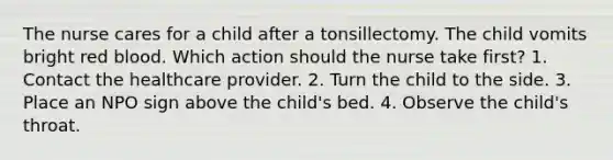 The nurse cares for a child after a tonsillectomy. The child vomits bright red blood. Which action should the nurse take first? 1. Contact the healthcare provider. 2. Turn the child to the side. 3. Place an NPO sign above the child's bed. 4. Observe the child's throat.