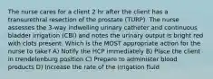 The nurse cares for a client 2 hr after the client has a transurethral resection of the prostate (TURP). The nurse assesses the 3-way indwelling urinary catheter and continuous bladder irrigation (CBI) and notes the urinary output is bright red with clots present. Which is the MOST appropriate action for the nurse to take? A) Notify the HCP immediately B) Place the client in trendelenburg position C) Prepare to administer blood products D) Increase the rate of the irrigation fluid