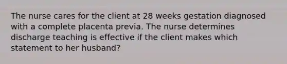 The nurse cares for the client at 28 weeks gestation diagnosed with a complete placenta previa. The nurse determines discharge teaching is effective if the client makes which statement to her husband?