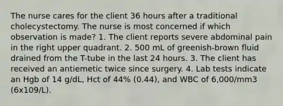 The nurse cares for the client 36 hours after a traditional cholecystectomy. The nurse is most concerned if which observation is made? 1. The client reports severe abdominal pain in the right upper quadrant. 2. 500 mL of greenish-brown fluid drained from the T-tube in the last 24 hours. 3. The client has received an antiemetic twice since surgery. 4. Lab tests indicate an Hgb of 14 g/dL, Hct of 44% (0.44), and WBC of 6,000/mm3 (6x109/L).