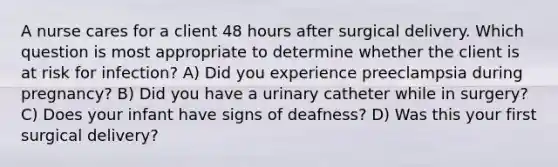 A nurse cares for a client 48 hours after surgical delivery. Which question is most appropriate to determine whether the client is at risk for infection? A) Did you experience preeclampsia during pregnancy? B) Did you have a urinary catheter while in surgery? C) Does your infant have signs of deafness? D) Was this your first surgical delivery?