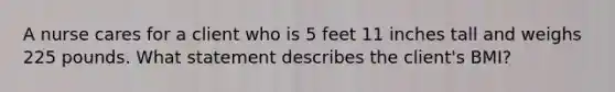 A nurse cares for a client who is 5 feet 11 inches tall and weighs 225 pounds. What statement describes the client's BMI?