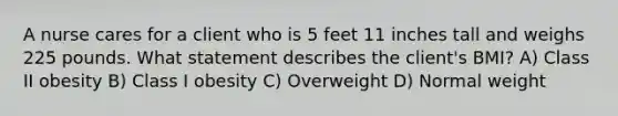 A nurse cares for a client who is 5 feet 11 inches tall and weighs 225 pounds. What statement describes the client's BMI? A) Class II obesity B) Class I obesity C) Overweight D) Normal weight