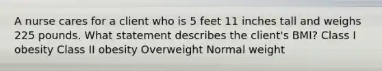 A nurse cares for a client who is 5 feet 11 inches tall and weighs 225 pounds. What statement describes the client's BMI? Class I obesity Class II obesity Overweight Normal weight