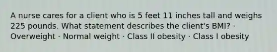 A nurse cares for a client who is 5 feet 11 inches tall and weighs 225 pounds. What statement describes the client's BMI? · Overweight · Normal weight · Class II obesity · Class I obesity