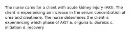 The nurse cares for a client with acute kidney injury (AKI). The client is experiencing an increase in the serum concentration of urea and creatinine. The nurse determines the client is experiencing which phase of AKI? a. oliguria b. diuresis c. initiation d. recovery