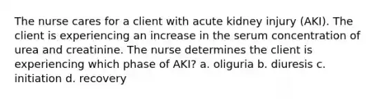 The nurse cares for a client with acute kidney injury (AKI). The client is experiencing an increase in the serum concentration of urea and creatinine. The nurse determines the client is experiencing which phase of AKI? a. oliguria b. diuresis c. initiation d. recovery