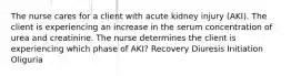 The nurse cares for a client with acute kidney injury (AKI). The client is experiencing an increase in the serum concentration of urea and creatinine. The nurse determines the client is experiencing which phase of AKI? Recovery Diuresis Initiation Oliguria