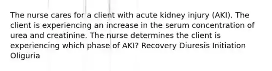 The nurse cares for a client with acute kidney injury (AKI). The client is experiencing an increase in the serum concentration of urea and creatinine. The nurse determines the client is experiencing which phase of AKI? Recovery Diuresis Initiation Oliguria