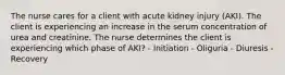 The nurse cares for a client with acute kidney injury (AKI). The client is experiencing an increase in the serum concentration of urea and creatinine. The nurse determines the client is experiencing which phase of AKI? - Initiation - Oliguria - Diuresis - Recovery