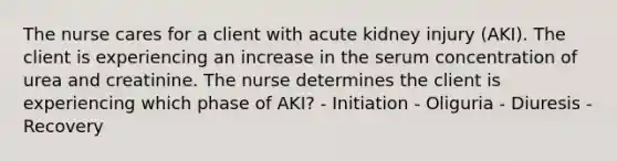 The nurse cares for a client with acute kidney injury (AKI). The client is experiencing an increase in the serum concentration of urea and creatinine. The nurse determines the client is experiencing which phase of AKI? - Initiation - Oliguria - Diuresis - Recovery